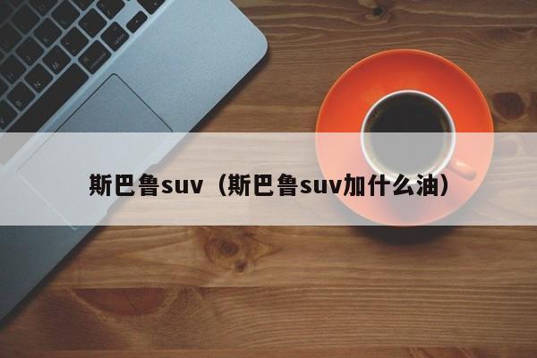 斯巴鲁suv（斯巴鲁suv加什么油）