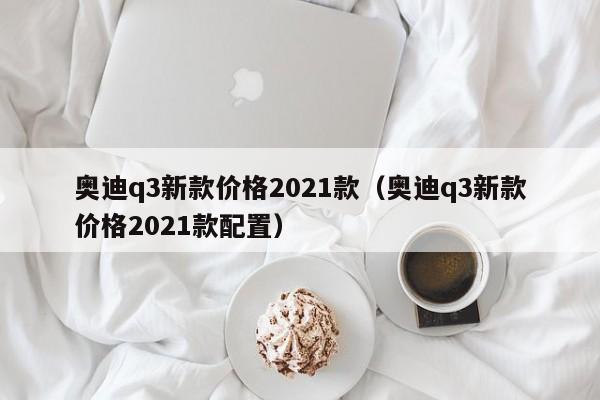 奥迪q3新款价格2021款（奥迪q3新款价格2021款配置）