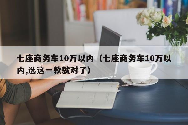 七座商务车10万以内（七座商务车10万以内,选这一款就对了）