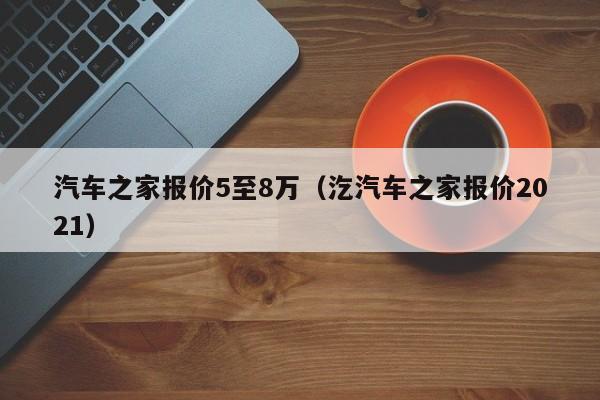 汽车之家报价5至8万（汔汽车之家报价2021）