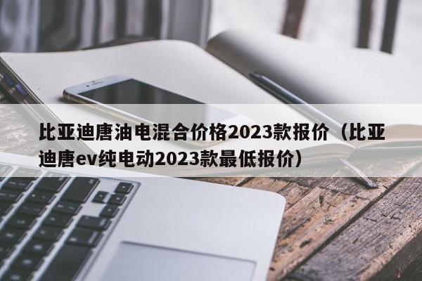 比亚迪唐油电混合价格2023款报价（比亚迪唐ev纯电动2023款最低报价）