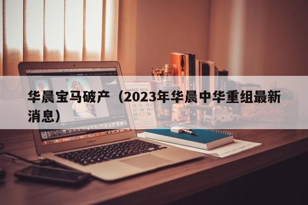 华晨宝马破产（2023年华晨中华重组最新消息）