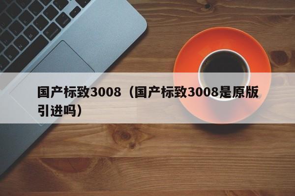 国产标致3008（国产标致3008是原版引进吗）