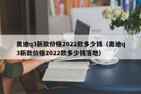 奥迪q3新款价格2022款多少钱（奥迪q3新款价格2022款多少钱落地）