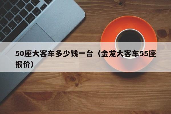 50座大客车多少钱一台（金龙大客车55座报价）