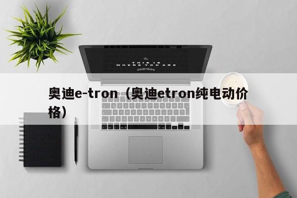 奥迪e-tron（奥迪etron纯电动价格）