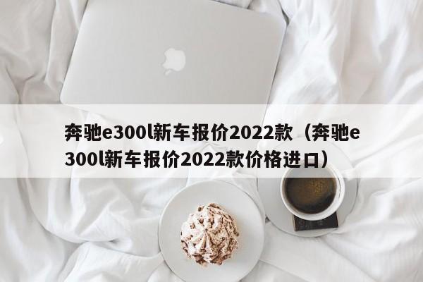 奔驰e300l新车报价2022款（奔驰e300l新车报价2022款价格进口）