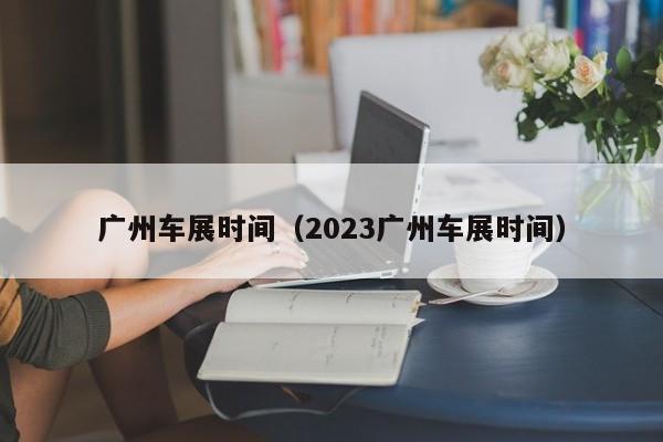 广州车展时间（2023广州车展时间）