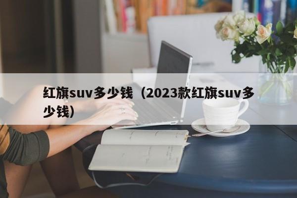 红旗suv多少钱（2023款红旗suv多少钱）