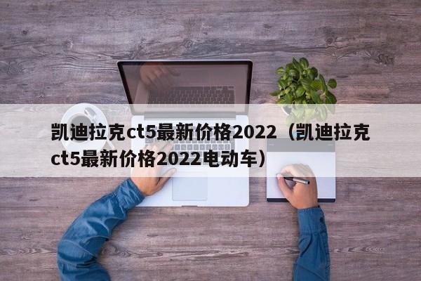 凯迪拉克ct5最新价格2022（凯迪拉克ct5最新价格2022电动车）