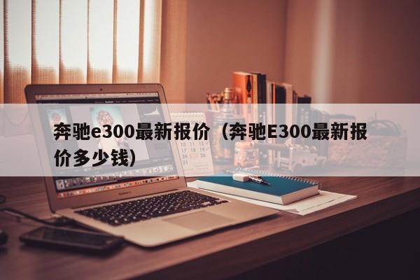 奔驰e300最新报价（奔驰E300最新报价多少钱）