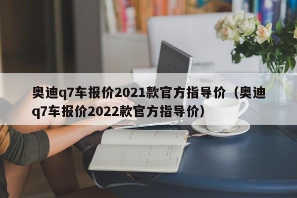 奥迪q7车报价2021款官方指导价（奥迪q7车报价2022款官方指导价）