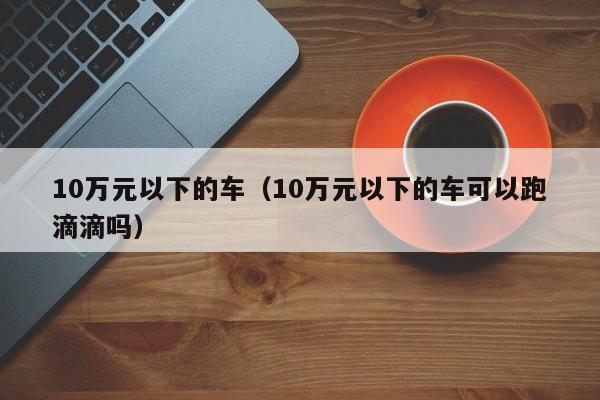 10万元以下的车（10万元以下的车可以跑滴滴吗）