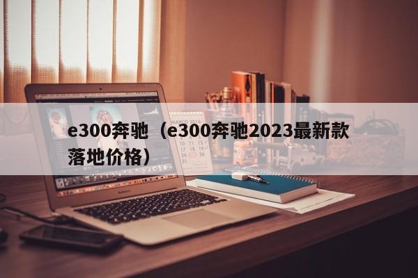 e300奔驰（e300奔驰2023最新款落地价格）