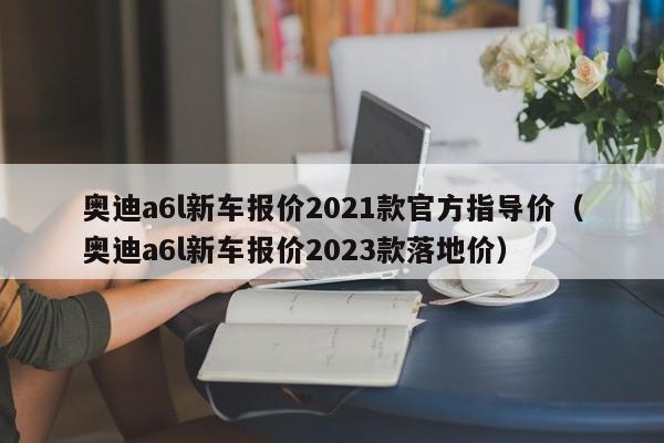 奥迪a6l新车报价2021款官方指导价（奥迪a6l新车报价2023款落地价）