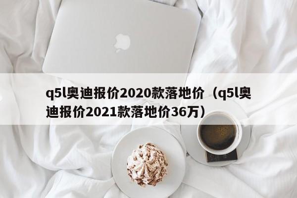 q5l奥迪报价2020款落地价（q5l奥迪报价2021款落地价36万）