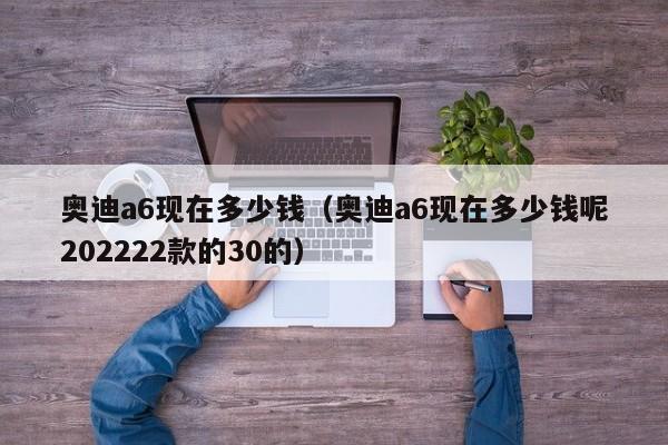 奥迪a6现在多少钱（奥迪a6现在多少钱呢202222款的30的）