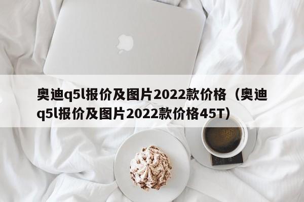 奥迪q5l报价及图片2022款价格（奥迪q5l报价及图片2022款价格45T）