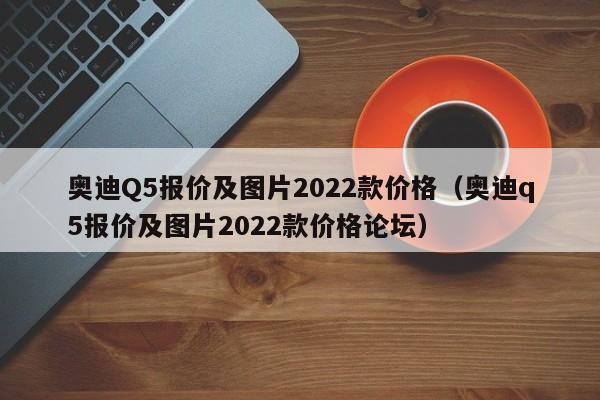 奥迪Q5报价及图片2022款价格（奥迪q5报价及图片2022款价格论坛）