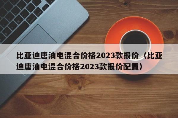 比亚迪唐油电混合价格2023款报价（比亚迪唐油电混合价格2023款报价配置）