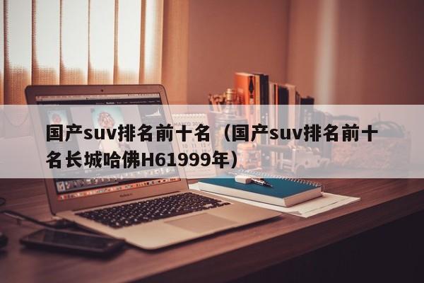 国产suv排名前十名（国产suv排名前十名长城哈佛H61999年）