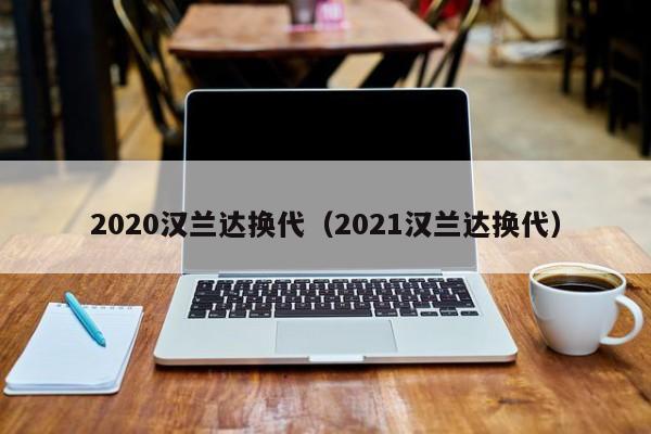 2020汉兰达换代（2021汉兰达换代）