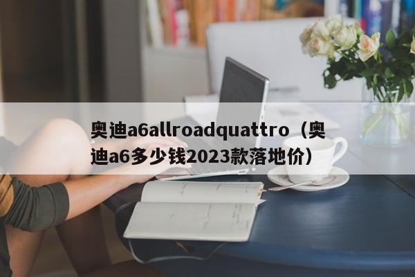 奥迪a6allroadquattro（奥迪a6多少钱2023款落地价）