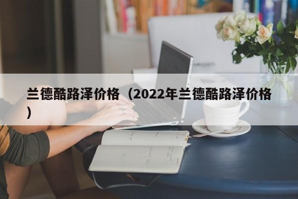 兰德酷路泽价格（2022年兰德酷路泽价格）