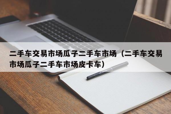 二手车交易市场瓜子二手车市场（二手车交易市场瓜子二手车市场皮卡车）