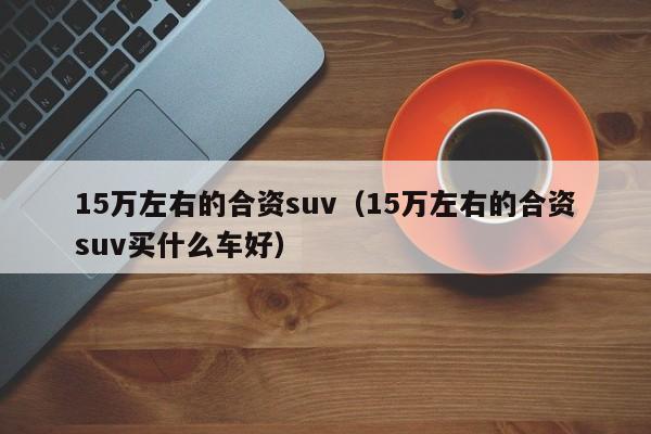 15万左右的合资suv（15万左右的合资suv买什么车好）