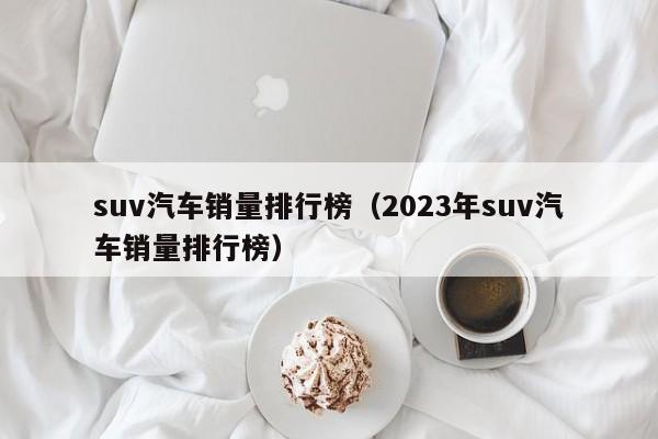 suv汽车销量排行榜（2023年suv汽车销量排行榜）