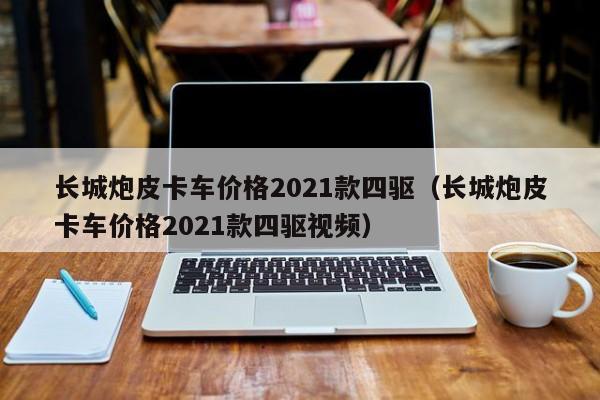 长城炮皮卡车价格2021款四驱（长城炮皮卡车价格2021款四驱视频）