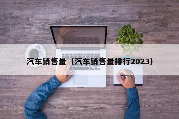 汽车销售量（汽车销售量排行2023）