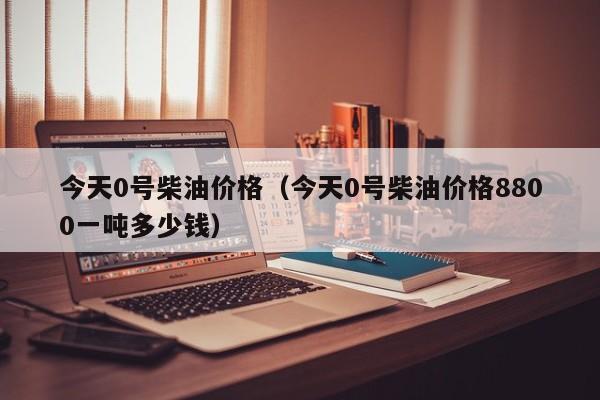 今天0号柴油价格（今天0号柴油价格8800一吨多少钱）