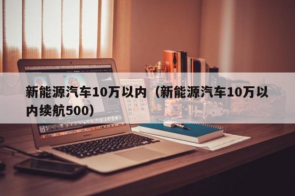 新能源汽车10万以内（新能源汽车10万以内续航500）