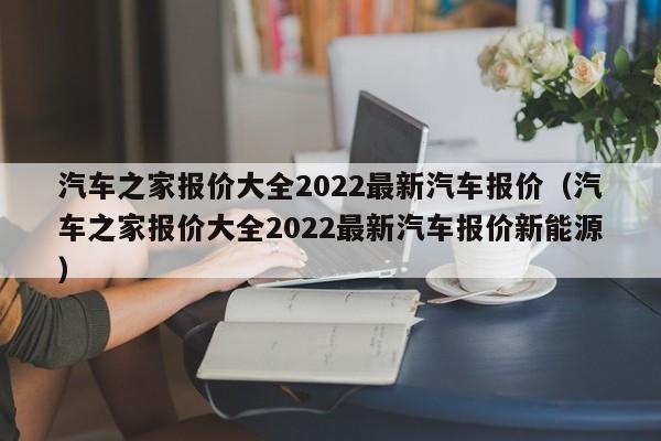 汽车之家报价大全2022最新汽车报价（汽车之家报价大全2022最新汽车报价新能源）