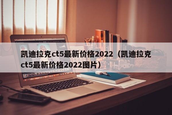 凯迪拉克ct5最新价格2022（凯迪拉克ct5最新价格2022图片）