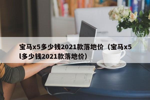 宝马x5多少钱2021款落地价（宝马x5l多少钱2021款落地价）