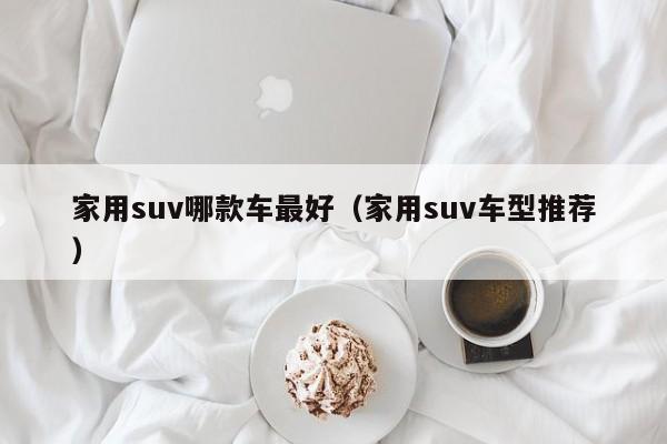 家用suv哪款车最好（家用suv车型推荐）