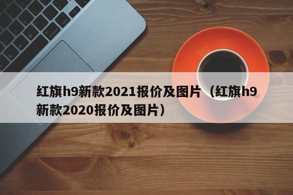 红旗h9新款2021报价及图片（红旗h9新款2020报价及图片）