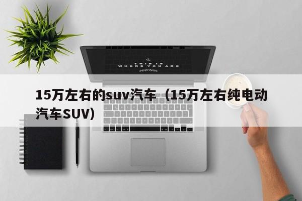 15万左右的suv汽车（15万左右纯电动汽车SUV）