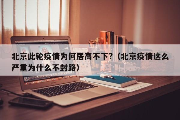 北京此轮疫情为何居高不下?（北京疫情这么严重为什么不封路）