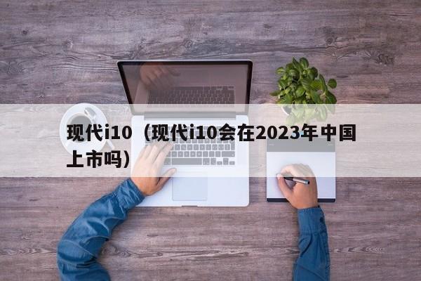 现代i10（现代i10会在2023年中国上市吗）