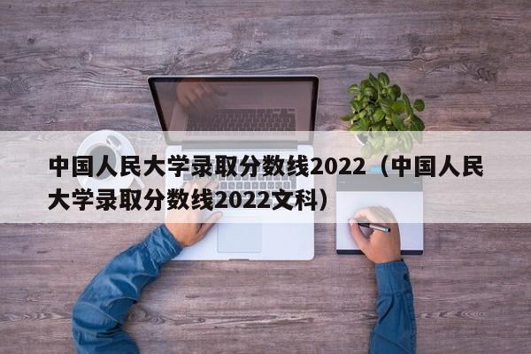 中国人民大学录取分数线2022（中国人民大学录取分数线2022文科）