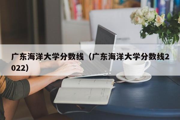 广东海洋大学分数线（广东海洋大学分数线2022）