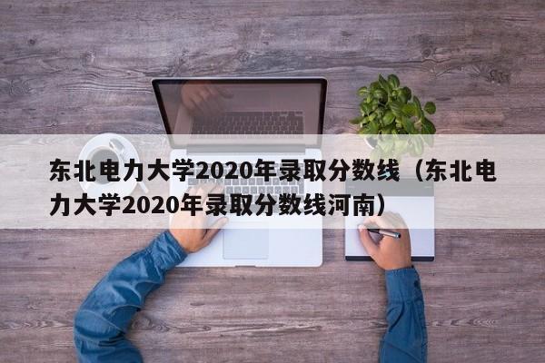 东北电力大学2020年录取分数线（东北电力大学2020年录取分数线河南）