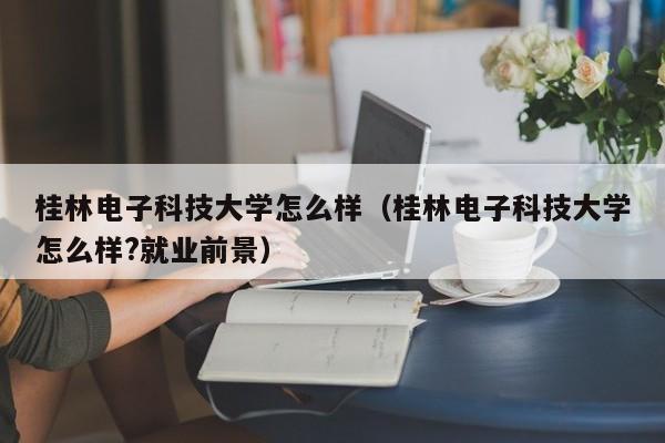 桂林电子科技大学怎么样（桂林电子科技大学怎么样?就业前景）