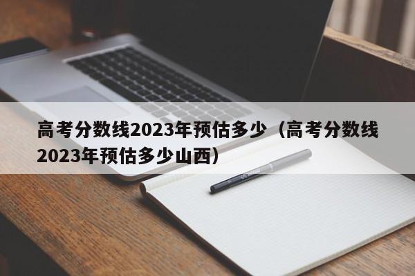 高考分数线2023年预估多少（高考分数线2023年预估多少山西）