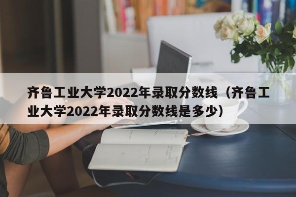 齐鲁工业大学2022年录取分数线（齐鲁工业大学2022年录取分数线是多少）