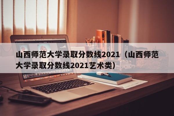 山西师范大学录取分数线2021（山西师范大学录取分数线2021艺术类）